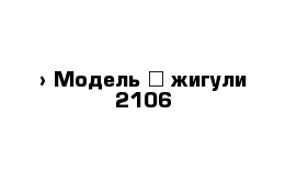  › Модель ­ жигули 2106